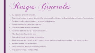 • Sus obras son altamente sensuales.
• Su principal temática se asocia al erotismo, las festividades, la mitología o a alegorías, todas con base en la sensualidad.
• Se abandona la belleza naturalista y se retoma la idealización.
• Dominio excesivo del cuerpo y su anatomía.
• La mujer se vuelve el centro de atención.
• Predominio de formas curvas y construcciones en “S”.
• Abundancia de alegorías del amor.
• Gran relevancia de las miniaturas en porcelana.
• Interés en materiales como el biscuit (porcelana sin esmaltar), oro, mármol, yeso, porcelana, bronce, estuco y plata.
• Influencia e interés por el arte oriental.
• Obras fantasiosas, llenas de movimiento y realismo.
• Gran pericia técnica y nivel de detalle.
 