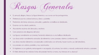 • Es sensual, alegre y fresca. La figura femenina y sus curvas son las protagonistas.
• Preferencia por los colores lumínicos, claros y pasteles.
• Predominio de temas amorosos, sensuales y galantes. La belleza es idealizada.
• Escenas con luz ideal y perfecta.
• Abundantes escenas de desnudos y erotismo.
• Gran presencia de alegorías del amor
• Las figuras normalmente son jóvenes, haciendo referencia a una belleza idealizada
• Las obras están normalmente saturadas de elementos como paisajes, objetos cotidianos, etc.
• Las obras mezclan elementos conceptuales combinados con el fondo, hacen mucho uso del simbolismo.
• Los paisajes son sobrios, pasteles y muy acentuados.
• En Inglaterra no es galante, extravagante ni recargado, al contrario, fue sobrio y natural, combinando retratos y paisajes.
• En Italia destacan las vedutas (vistas de paisajes hechos a mano, muy famosos en su época)
 