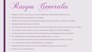 • Prefiere los colores suaves, claros y luminosos (paleta de colores pastel). Resaltando la Luz.
• Predominan las formas inspiradas en la naturaleza.
• Prefieren temas asociados a la mitología, los desnudos, los temas galantes, románticos y sensuales.
• Desarrollan gran interés por el arte oriental.
• Su nombre deriva de un término peyorativo asociado a jardines de rocas con muchas curvaturas (rocaille).
• Se considera un arte mundano, ya que no tiene mayores influencias, ni temáticas religiosas.
• Se interesa por temas de la vida diaria, en especial de la vida desenfadada de la aristocracia.
• Busca reflejar lo que es agradable, divertido, refinado, exótico y sensual.
• La mujer se transforma en el tema de mayor interés en la representación escultórica y pictórica.
• Es un arte que esta al servicio de la aristocracia y la burguesía.
• Prefieren representar cuerpos muy curvos, desarrollando una estructura en forma de “S”.
• El barroco es Luz, clara y luminosa.
 
