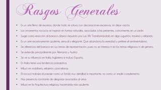 • Es un arte lleno de excesos, donde todo se satura con decoraciones excesivas, sin dejar vacíos.
• Los ornamentos rococós se inspiran en formas naturales, asociadas a las presentes, comúnmente, en un jardín.
• Surge como reacción al barroco clásico impuesto por Luis XIV. Transformándolo en algo juguetón, travieso y relajado
• Es un arte excesivamente opulente, sensual y elegante. Que abandona la seriedad y prefiere el sentimentalismo.
• Se diferencia del barroco en sus temas de representación, pues no se interesa ni en los temas religiosos ni de género.
• Se extiende principalmente por Alemania y Austria
• Se ve su influencia en Italia, Inglaterra e incluso España.
• En Italia tiene una tendencia paisajística.
• Influyó en mobiliario, relojería y porcelanas
• El rococó trabaja el paisaje como un fondo muy detallad e importante, no como un simple complemento.
• Hay presencia constante de alegorías asociadas al amor.
• Influyó en la Arquitectura religiosa, haciéndola más opulente.
 