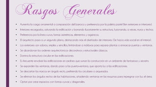 • Aumenta la carga ornamental a comparación del barroco y preferencia por la paleta pastel 8en exteriores e interiores).
• Interiores recargados, saturando la edificación y borrando ilusoriamente su estructura, fusionando, a veces, muros y techos.
• Preferencia por la línea curva, formas asimétricas, elementos y orgánicos.
• El arquitecto pasa a un segundo plano, destacando más el diseñador de interiores. (Se hacía vida social en el interior).
• Los exteriores son sobrios, simples y sencillos, limitándose a molduras para separar plantas o enmarcar puertas y ventanas.
• Se abandonan los ordenes arquitectónicos decorativos y estructurales clásicos.
• Domina la estructura circular en las edificaciones.
• Es frecuente envolver las edificaciones en jardines que suman la construcción en un ambiente de fantasioso y secreto.
• Se expanden las ventanas, dando paso a las puerta-ventana, que aporta luz a las edificaciones.
• Se descartan los marcos en ángulo recto, prefiriendo los circulares o arqueados.
• Se eliminan los ángulos rectos de las habitaciones, añadiendo ventanas en las esquinas para impregnar con luz. el área.
• Optan por crear espacios con formas curvas y diagonales.
 
