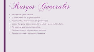 • Predominó en iglesias católicas
• Guardan similitud con las iglesias barrocas
• Poseen mas luz y decoraciones que la iglesia barroca
• La luz en las iglesias rococó no es teatral es natural y aporta mucha brillantez.
• No presentan áreas oscuras, ni dramáticas.
• Mantienen un exterior sobrio y un interior recargado.
• Presencia de dorado como elemento ornamental.
 
