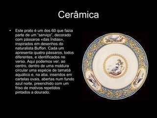 Cerâmica Este prato é um dos 60 que fazia parte de um “serviço”, decorado com pássaros «das Índias», inspirados em desenhos do naturalista Buffon. Cada um apresenta quatro pássaros, todos diferentes, e identificados no verso. Aqui podemos ver, ao centro, dentro de uma moldura circular uma espécie de tamatiá aquático e, na aba, inseridos em cartelas ovais, abertas num fundo azul noite, preenchido com um friso de motivos repetidos pintados a dourado. 