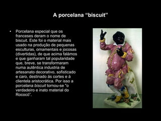 A porcelana “biscuit” Porcelana especial que os franceses deram o nome de biscuit. Este foi o material mais usado na produção de pequenas esculturas, ornamentais e jocosas (divertidas), de que acima falámos e que ganharam tal popularidade que, breve, se transformaram numa autêntica industria de artesanato decorativo, sofisticado e caro, destinado ás cortes e à clientela aristocrática. Por isso a porcelana  biscuit  tornou-se "o verdadeiro e inato material do Rococó”. 