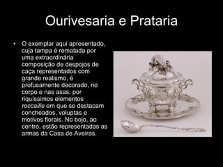 Ourivesaria e Prataria O exemplar aqui apresentado, cuja tampa é rematada por uma extraordinária composição de despojos de caça representados com grande realismo, é profusamente decorado, no corpo e nas asas, por riquíssimos elementos  roccaille  em que se destacam concheados, voluptas e motivos florais. No bojo, ao centro, estão representadas as armas da Casa de Aveiras. 