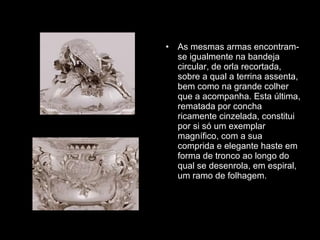 As mesmas armas encontram-se igualmente na bandeja circular, de orla recortada, sobre a qual a terrina assenta, bem como na grande colher que a acompanha. Esta última, rematada por concha ricamente cinzelada, constitui por si só um exemplar magnífico, com a sua comprida e elegante haste em forma de tronco ao longo do qual se desenrola, em espiral, um ramo de folhagem. 