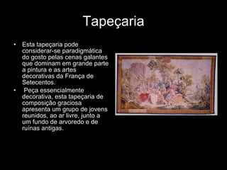 Tapeçaria Esta tapeçaria pode considerar-se paradigmática do gosto pelas cenas galantes que dominam em grande parte a pintura e as artes decorativas da França de Setecentos. Peça essencialmente decorativa, esta tapeçaria de composição graciosa apresenta um grupo de jovens reunidos, ao ar livre, junto a um fundo de arvoredo e de ruínas antigas.  