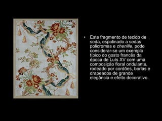 Este fragmento de tecido de seda, espolinado a sedas policromas e  chenille , pode considerar-se um exemplo típico do gosto francês da época de Luís XV com uma composição floral ondulante, rodeado por cordões, borlas e drapeados de grande elegância e efeito decorativo.  