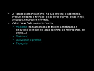 O Rococó é essencialmente, na sua estética, é caprichoso, evasivo, elegante e refinado, pelas cores suaves, pelas linhas delicadas, sinuosas e informais. Valorizou as “artes menores” como:  Mobiliário  (com aplicações de tecidos acolchoados e embutidos de metal, de lacas da china, de madrepérola, de ébano…)  Cerâmica Ourivesaria e prataria   Tapeçaria 