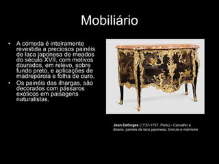Mobiliário A cómoda é inteiramente revestida a preciosos painéis de laca japonesa de meados do século XVII, com motivos dourados, em relevo, sobre fundo preto, e aplicações de madrepérola e folha de ouro.  Os painéis das ilhargas, são decorados com pássaros exóticos em paisagens naturalistas.  Jean Deforges  (1737-1757, Paris) - Carvalho e ébano, painéis de laca japonesa, bronze e mármore  
