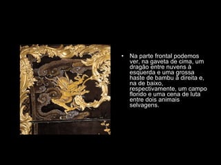 Na parte frontal podemos ver, na gaveta de cima, um dragão entre nuvens à esquerda e uma grossa haste de bambu à direita e, na de baixo, respectivamente, um campo florido e uma cena de luta entre dois animais selvagens. 