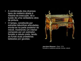 A combinação dos diversos tipos de madeira aliada à mestria da execução, dá a ilusão de uma verdadeira obra de pintura.  O tampo, constituído por estreitas tabuinhas articuladas, enrola-se na parte posterior do móvel, mostrando um interior composto por um estirador, forrado a veludo preto, tendo ao fundo duas prateleiras ladeadas por gavetas.  Jean-Henri Riesener -  Paris, 1773  Carvalho e madeiras exóticas, bronze, veludo  