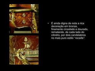 É ainda digna de nota a rica decoração em bronze, finamente cinzelado e dourado, rematando, de cada lado do cilindro, por dois candelabros no mais puro estilo “ rocaille” .  