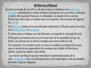 Del Barroco al Rococó
Durante el reinado de Luis XV, la vida de la corte se mantiene en el palacio de
  Versalles, extendiendo el cambio artístico del palacio real y permiten su difusión
  a toda la alta sociedad francesa. La delicadeza y la alegría de los motivos
  Rococó han sido vistos a menudo como una reacción a los excesos del régimen
  de Luis XIV.
 Si lo Barroco estaba al servicio del poder absolutista, el Rococó está al servicio
  de la aristocracia y la burguesía.
 El artista pasa a trabajar con más libertad y se expande el mercado del arte.
 El Rococó se presenta como un arte al servicio de la comodidad, el lujo y la
  fiesta. Las escenas de su pintura recogen este nuevo estilo de vida.
 Con respecto a la vertiente social, se inicia un cambio en el papel de la mujer,
  que se convierte en organizadora de reuniones para hablar de literatura,
  política, juegos de ingenio o para bailar.
 Los motivos del Rococó buscan reproducir el sentimiento típico de la
  vida aristocrática, libre de preocupaciones, o de novela ligera, más que batallas
  heroicas o figuras religiosas.
 