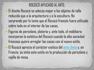 ROCOCÓ APLICADO AL ARTE:
 El diseño Rococó se adecúa mejor a los objetos de talla
  reducida que a la arquitectura y a la escultura. No
  sorprende por lo tanto que el Rococó francés fuera utilizado
  sobre todo en el interior de las casas.
 Figuras de porcelana, platería y, ante todo, el mobiliario
  incorporan la estética del Rococó cuando la alta sociedad
  francesa quiere arreglar las casas con el nuevo estilo.
 El Rococó aprecia el carácter exótico del arte chino y, en
  Francia, se imita este estilo en la producción de porcelana y
  vajilla de mesa.
 
