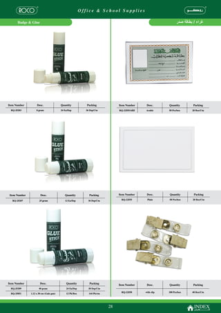 Office & School Supplies

      Badge & Glue




Item Number         Desc.                Quantity           Packing            Item Number    Desc.      Quantity      Packing
 RQ-25203           8 gram               24 Ea/Dsp         36 Dsp/Ctn          RQ-22555ARB   Arabic      50 Pcs/box    20 Box/Ctn




 Item Number           Desc.                Quantity         Packing           Item Number    Desc.      Quantity       Packing

  RQ-25207            25 gram               12 Ea/Dsp       36 Dsp/Ctn          RQ-22555      Plain      50 Pcs/box    20 Box/Ctn




Item Number            Desc.                 Quantity         Packing
                                                                               Item Number    Desc.      Quantity      Packing
 RQ-25209             40 gram                24 Ea/Dsp       30 Dsp/Ctn
                                                                                RQ-22558     with clip   100 Pcs/box   40 Box/Ctn
 RQ-25851      1.12 x 30 cm (Gule gun)       12 Pk/Box       144 Pk/ctn




                                                                          28
 