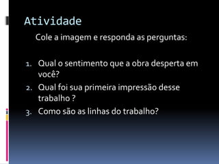 Atividade
Cole a imagem e responda as perguntas:
1. Qual o sentimento que a obra desperta em
você?
2. Qual foi sua primeira impressão desse
trabalho ?
3. Como são as linhas do trabalho?
 