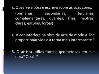 4. Observe a obra e escreva sobre as suas cores.
(primárias, secundárias, terciárias,
complementares, quentes, frias, neutras,
claras, escuras, fortes)
5. A cor interfere na obra de arte de modo a lhe
proporcionar vida e a torna mais interessante ?
6. O artista utiliza formas geométricas em sua
obra? Quais ?
 