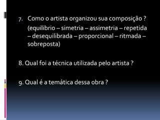 7. Como o artista organizou sua composição ?
(equilibrio – simetria – assimetria – repetida
– desequilibrada – proporcional – ritmada –
sobreposta)
8. Qual foi a técnica utilizada pelo artista ?
9. Qual é a temática dessa obra ?
 