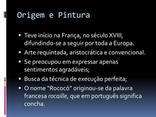 Origem e Pintura
 Teve início na França, no século XVIII,
difundindo-se a seguir por toda a Europa.
 Arte requintada, aristocrática e convencional.
 Se preocupou em expressar apenas
sentimentos agradáveis;
 Busca da técnica de execução perfeita;
 O nome “Rococó” originou-se da palavra
francesa rocaille, que em português significa
concha.
 