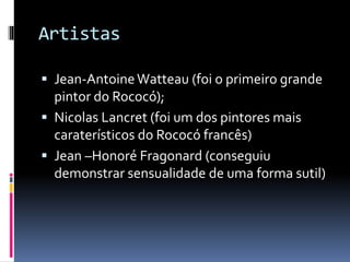 Artistas
 Jean-AntoineWatteau (foi o primeiro grande
pintor do Rococó);
 Nicolas Lancret (foi um dos pintores mais
caraterísticos do Rococó francês)
 Jean –Honoré Fragonard (conseguiu
demonstrar sensualidade de uma forma sutil)
 