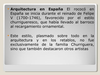 Arquitectura en España  El rococó en España se inicia durante el reinado de Felipe V (1700-1746), favorecido por el estilo churrigueresco, que había llevado al barroco al recargamiento ornamental. Este estilo, plasmado sobre todo en la arquitectura y en los retablos, no fue exclusivamente de la familia Churriguera, sino que también destacaron otros artistas   