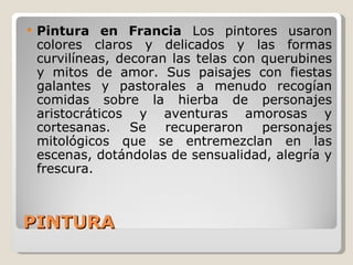 PINTURA Pintura en Francia   Los pintores usaron colores claros y delicados y las formas curvilíneas, decoran las telas con querubines y mitos de amor. Sus paisajes con fiestas galantes y pastorales a menudo recogían comidas sobre la hierba de personajes aristocráticos y aventuras amorosas y cortesanas. Se recuperaron personajes mitológicos que se entremezclan en las escenas, dotándolas de sensualidad, alegría y frescura. 