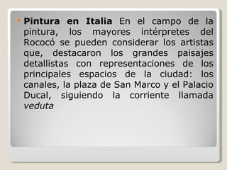Pintura en Italia  En el campo de la pintura, los mayores intérpretes del Rococó se pueden considerar los artistas que, destacaron los grandes paisajes detallistas con representaciones de los principales espacios de la ciudad: los canales, la plaza de San Marco y el Palacio Ducal, siguiendo la corriente llamada  veduta 