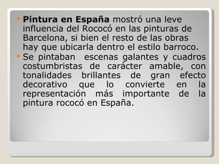 Pintura en España  mostró una leve influencia del Rococó en las pinturas de Barcelona, si bien el resto de las obras hay que ubicarla dentro el estilo barroco. Se pintaban  escenas galantes y cuadros costumbristas de carácter amable, con tonalidades brillantes de gran efecto decorativo que lo convierte en la representación más importante de la pintura rococó en España. 