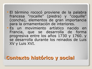 Contexto histórico y social El término rococó proviene de la palabra francesa "rocaille" (piedra) y "coquille" (concha), elementos de gran importancia para la ornamentación de interiores. Es un movimiento artístico nacido en Francia, que se desarrolla de forma progresiva entre los años 1730 y 1760. y se desarrolla durante los reinados de Luis XV y Luis XVI. 