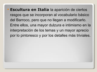 Escultura en Italia  la aparición de ciertos rasgos que se incorporan al vocabulario básico del Barroco, pero que no llegan a modificarlo. Entre ellos, una mayor dulzura e intimismo en la interpretación de los temas y un mayor aprecio por lo pintoresco y por los detalles más triviales. 