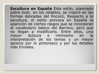 Escultura en España  Este estilo, plasmado sobre todo  en los retablos, se inspiró en las formas delicadas del Rococó,  Respecto a la escultura, el estilo provoca en España la aparición de ciertos rasgos que se incorporan al vocabulario básico del Barroco, pero que no llegan a modificarlo. Entre ellos, una mayor dulzura e intimismo en la interpretación de los temas y un mayor aprecio por lo pintoresco y por los detalles más triviales. 