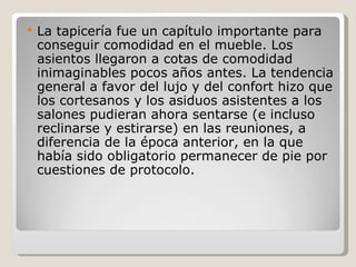 La tapicería fue un capítulo importante para conseguir comodidad en el mueble. Los asientos llegaron a cotas de comodidad inimaginables pocos años antes. La tendencia general a favor del lujo y del confort hizo que los cortesanos y los asiduos asistentes a los salones pudieran ahora sentarse (e incluso reclinarse y estirarse) en las reuniones, a diferencia de la época anterior, en la que había sido obligatorio permanecer de pie por cuestiones de protocolo. 