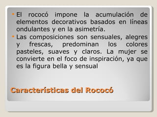 Características del Rococó El rococó impone la acumulación de elementos decorativos basados en líneas ondulantes y en la asimetría.  Las composiciones son sensuales, alegres y frescas, predominan los colores pasteles, suaves y claros. La mujer se convierte en el foco de inspiración, ya que es la figura bella y sensual 