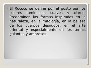 El Rococó se define por el gusto por los colores luminosos, suaves y claros. Predominan las formas inspiradas en la naturaleza, en la mitología, en la belleza de los cuerpos desnudos, en el arte oriental y especialmente en los temas galantes y amorosos 