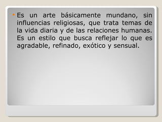 Es un arte básicamente mundano, sin influencias religiosas, que trata temas de la vida diaria y de las relaciones humanas. Es un estilo que busca reflejar lo que es agradable, refinado, exótico y sensual. 
