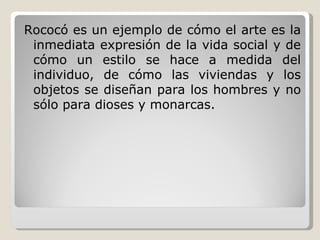 Rococó es un ejemplo de cómo el arte es la inmediata expresión de la vida social y de cómo un estilo se hace a medida del individuo, de cómo las viviendas y los objetos se diseñan para los hombres y no sólo para dioses y monarcas. 
