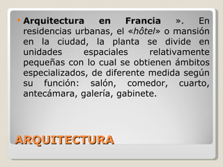 ARQUITECTURA Arquitectura en Francia  ». En residencias urbanas, el « hôtel » o mansión en la ciudad, la planta se divide en unidades espaciales relativamente pequeñas con lo cual se obtienen ámbitos especializados, de diferente medida según su función: salón, comedor, cuarto, antecámara, galería, gabinete. 