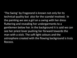 ‘The Swing’ by Fragorand is known not only for its technical quality but  also for the scandal involved.  In the painting we see a girl on a swing with her dress fluttering and revealing her undergarments to a gentlemen below her. In the background it is said we can see her priest lover pushing her forward towards the man with a stick. The soft light colours and the astrosphere created with the flowing background is truly Rococo.