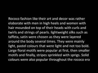 Rococo fashion like their art and decor was rather elaborate with men in high heels and women with hair mounded on top of their heads with curls and twirls and strings of pearls. lightweight silks such as taffeta, satin were chosen as they were layered around the body several times. They were mainly  light, pastel colours that were light and not too bold. Large floral motifs were popular at first, then smaller motifs and finally, stripes sprinkled with sprigs. Solid colours were also popular throughout the rococo era