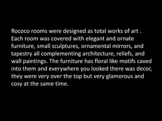 Rococo rooms were designed as total works of art .Each room was covered with elegant and ornate furniture, small sculptures, ornamental mirrors, and  tapestry all complementing architecture, reliefs, and wall paintings. The furniture has floral like motifs caved into them and everywhere you looked there was decor, they were very over the top but very glamorous and cosy at the same time.