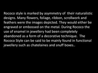Rococo style is marked by asymmetry of  their naturalistic designs. Many flowers, foliage, ribbon, scrollwork and feathers were the images depicted. They would either be engraved or embossed on the metal. During Rococo the use of enamel in jewellery had been completely abandoned as a form of a decorative technique. The Rococo Style can be said to be mainly found in functional jewellery such as chatelaines and snuff boxes..