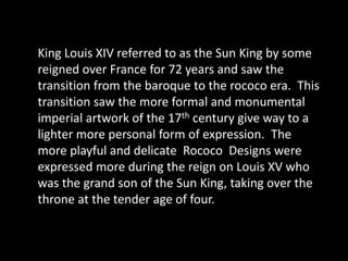 King Louis XIV referred to as the Sun King by some reigned over France for 72 years and saw the transition from the baroque to the rococo era.  This transition saw the more formal and monumental imperial artwork of the 17th century give way to a lighter more personal form of expression.  The more playful and delicate  Rococo  Designs were expressed more during the reign on Louis XV who was the grand son of the Sun King, taking over the throne at the tender age of four.