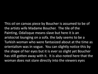 This oil on canvas piece by Boucher is assumed to be of the artists wife Madame Boucher.  The tile of the Painting, Odalisque means slave but here it is an aristocrat lounging on a sofa. the lady seems to be a Turkish woman who were fantasized about at the time as orientalismwas in vogue.  You can slightly notice this by the shape of her eyes but it is ever so slight yet Boucher has still gotten away with it.  It is also noted here that the woman does not stare directly into the viewers eyes