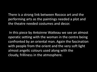 There is a strong link between Rococo art and the performing arts as the paintings needed a plot and the theatre needed costumes and decor.In this piece by AntoinneWatteau we see an almost operatic setting with the woman in the centre being confronted by an oriental man. Again the fascination with people from the orient and the very soft light almost angelic colours used along with the cloudy, frilliness in the atmosphere. 