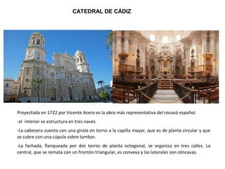 CATEDRAL DE CÁDIZ
Proyectada en 1722 por Vicente Acero es la obra más representativa del rococó español.
-el interior se estructura en tres naves.
-La cabecera cuenta con una girola en torno a la capilla mayor, que es de planta circular y que
se cubre con una cúpula sobre tambor.
-La fachada, flanqueada por dos torres de planta octogonal, se organiza en tres calles. La
central, que se remata con un frontón triangular, es convexa y las laterales son cóncavas.
 
