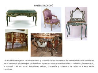 MUEBLES ROCOCÓ
Los muebles redujeron sus dimensiones y se convirtieron en objetos de formas onduladas donde las
patas se curvan y los cuerpos se abomban. Aparecen nuevos muebles como la rinconera, las cómodas,
el canapé o el escritorio. Porcelanas, relojes, cristalería y cubertería se adaptan a este estilo
curvilíneo.
 