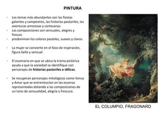 PINTURA
- Los temas más abundantes son las fiestas
galantes y campestres, las historias pastoriles, las
aventuras amorosas y cortesanas.
- Las composiciones son sensuales, alegres y
frescas
- predominan los colores pasteles, suaves y claros.
- La mujer se convierte en el foco de inspiración,
figura bella y sensual.
- El escenario en que se ubica la trama pictórica
ayuda a que la sociedad se identifique con
personajes de historias pastoriles e idílicas.
- Se recuperan personajes mitológicos como Venus
y Amor que se entremezclan en las escenas
representadas dotando a las composiciones de
un tono de sensualidad, alegría y frescura.
EL COLUMPIO, FRAGONARD
 