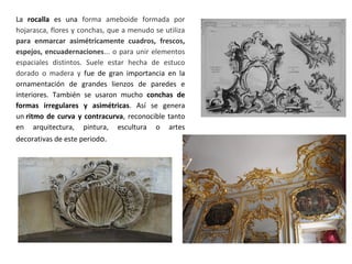 La rocalla es una forma ameboide formada por
hojarasca, flores y conchas, que a menudo se utiliza
para enmarcar asimétricamente cuadros, frescos,
espejos, encuadernaciones... o para unir elementos
espaciales distintos. Suele estar hecha de estuco
dorado o madera y fue de gran importancia en la
ornamentación de grandes lienzos de paredes e
interiores. También se usaron mucho conchas de
formas irregulares y asimétricas. Así se genera
un ritmo de curva y contracurva, reconocible tanto
en arquitectura, pintura, escultura o artes
decorativas de este periodo.
 
