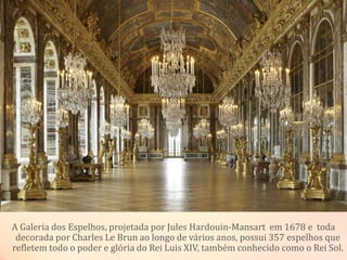 A Galeria dos Espelhos, projetada por Jules Hardouin-Mansart em 1678 e toda
decorada por Charles Le Brun ao longo de vários anos, possui 357 espelhos que
refletem todo o poder e glória do Rei Luis XIV, também conhecido como o Rei Sol.
 